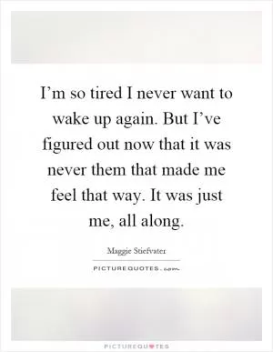 I’m so tired I never want to wake up again. But I’ve figured out now that it was never them that made me feel that way. It was just me, all along Picture Quote #1