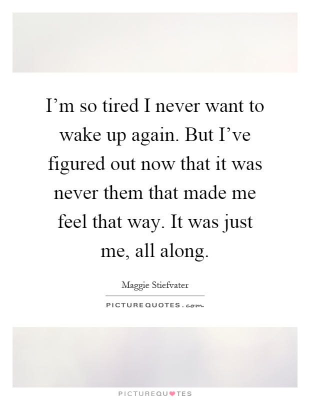 I'm so tired I never want to wake up again. But I've figured out now that it was never them that made me feel that way. It was just me, all along Picture Quote #1