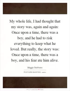 My whole life, I had thought that my story was, again and again: Once upon a time, there was a boy, and he had to risk everything to keep what he loved. But really, the story was: Once upon a time, there was a boy, and his fear ate him alive Picture Quote #1