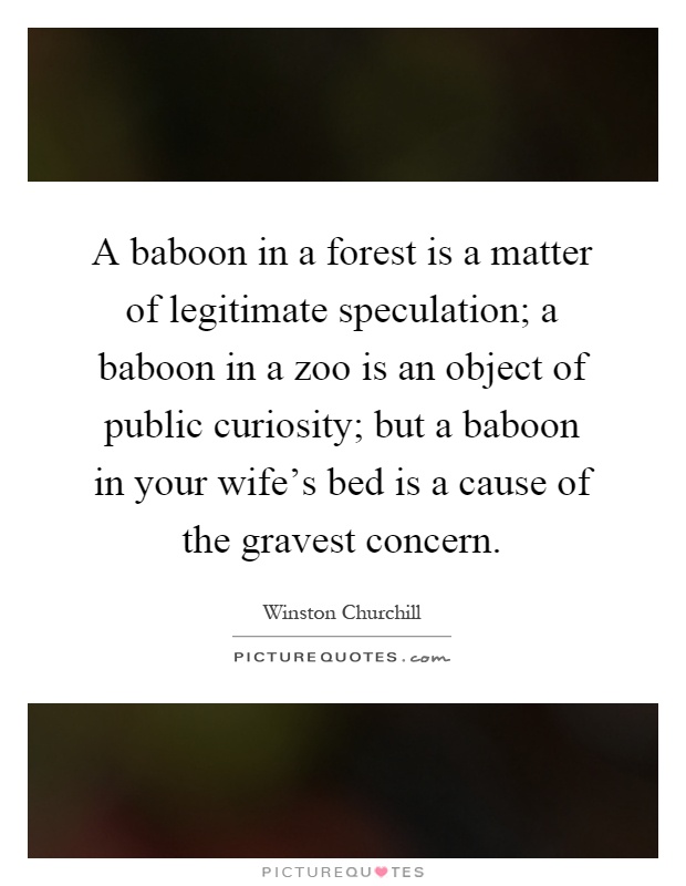 A baboon in a forest is a matter of legitimate speculation; a baboon in a zoo is an object of public curiosity; but a baboon in your wife's bed is a cause of the gravest concern Picture Quote #1