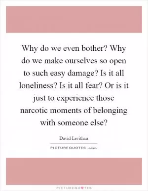 Why do we even bother? Why do we make ourselves so open to such easy damage? Is it all loneliness? Is it all fear? Or is it just to experience those narcotic moments of belonging with someone else? Picture Quote #1