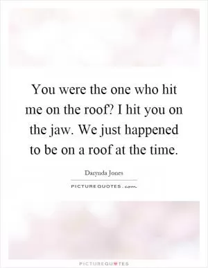 You were the one who hit me on the roof? I hit you on the jaw. We just happened to be on a roof at the time Picture Quote #1