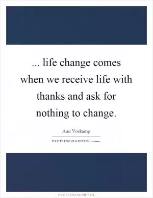 ... life change comes when we receive life with thanks and ask for nothing to change Picture Quote #1