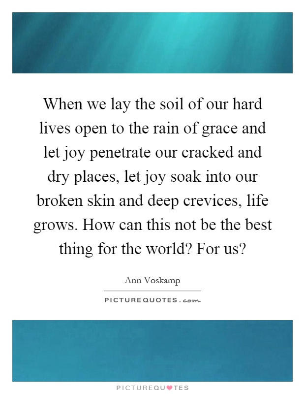 When we lay the soil of our hard lives open to the rain of grace and let joy penetrate our cracked and dry places, let joy soak into our broken skin and deep crevices, life grows. How can this not be the best thing for the world? For us? Picture Quote #1