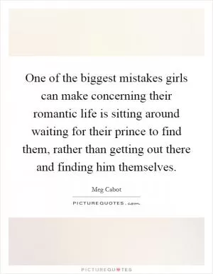 One of the biggest mistakes girls can make concerning their romantic life is sitting around waiting for their prince to find them, rather than getting out there and finding him themselves Picture Quote #1