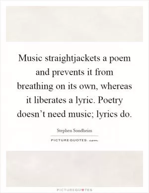 Music straightjackets a poem and prevents it from breathing on its own, whereas it liberates a lyric. Poetry doesn’t need music; lyrics do Picture Quote #1