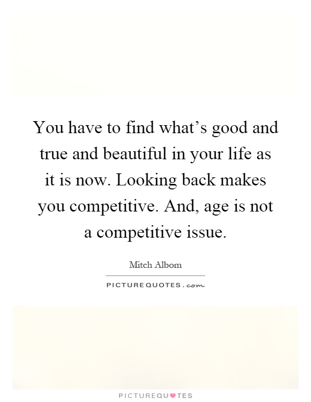 You have to find what's good and true and beautiful in your life as it is now. Looking back makes you competitive. And, age is not a competitive issue Picture Quote #1
