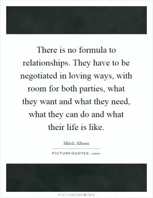 There is no formula to relationships. They have to be negotiated in loving ways, with room for both parties, what they want and what they need, what they can do and what their life is like Picture Quote #1