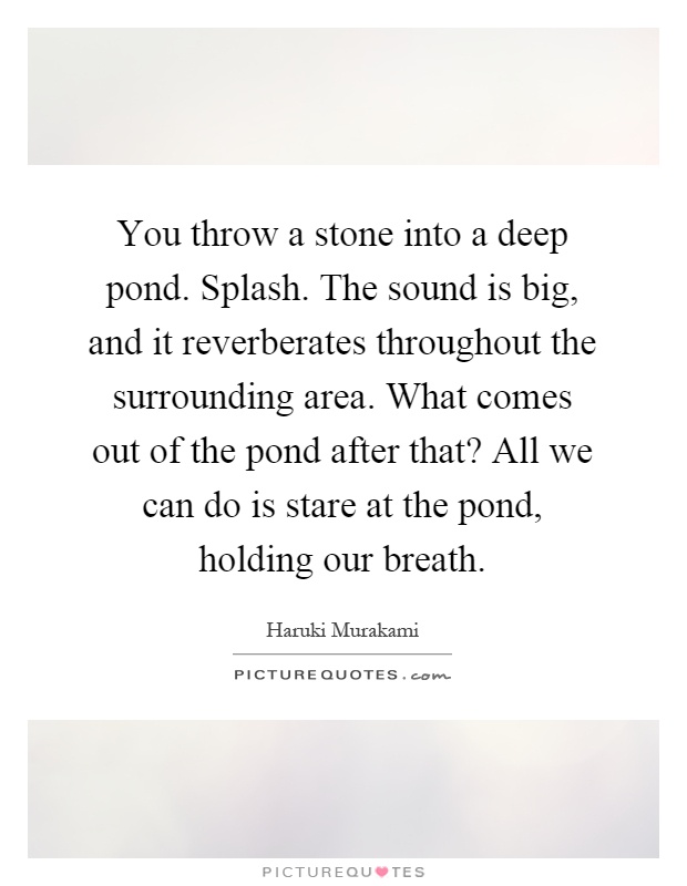You throw a stone into a deep pond. Splash. The sound is big, and it reverberates throughout the surrounding area. What comes out of the pond after that? All we can do is stare at the pond, holding our breath Picture Quote #1