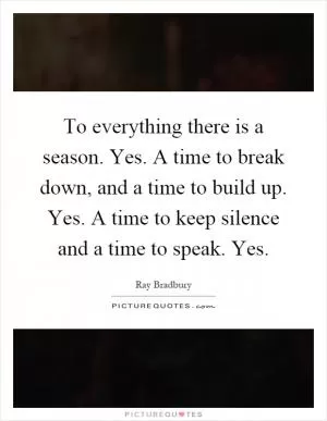 To everything there is a season. Yes. A time to break down, and a time to build up. Yes. A time to keep silence and a time to speak. Yes Picture Quote #1