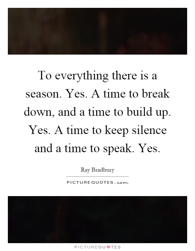 To everything there is a season. Yes. A time to break down, and a time to build up. Yes. A time to keep silence and a time to speak. Yes Picture Quote #1