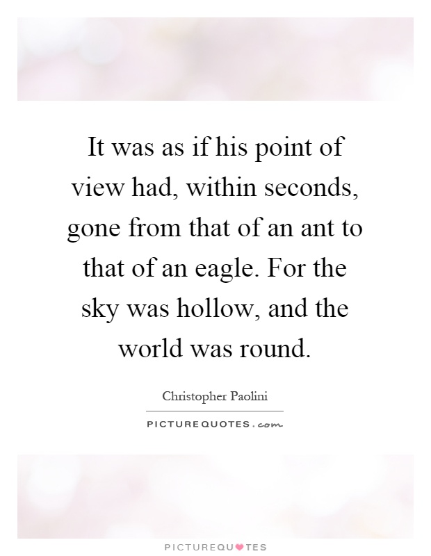 It was as if his point of view had, within seconds, gone from that of an ant to that of an eagle. For the sky was hollow, and the world was round Picture Quote #1