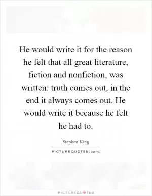 He would write it for the reason he felt that all great literature, fiction and nonfiction, was written: truth comes out, in the end it always comes out. He would write it because he felt he had to Picture Quote #1