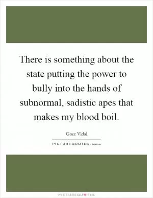 There is something about the state putting the power to bully into the hands of subnormal, sadistic apes that makes my blood boil Picture Quote #1