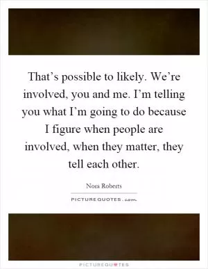 That’s possible to likely. We’re involved, you and me. I’m telling you what I’m going to do because I figure when people are involved, when they matter, they tell each other Picture Quote #1