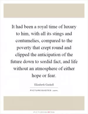 It had been a royal time of luxury to him, with all its stings and contumelies, compared to the poverty that crept round and clipped the anticipation of the future down to sordid fact, and life without an atmosphere of either hope or fear Picture Quote #1