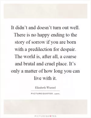 It didn’t and doesn’t turn out well. There is no happy ending to the story of sorrow if you are born with a predilection for despair. The world is, after all, a coarse and brutal and cruel place. It’s only a matter of how long you can live with it Picture Quote #1