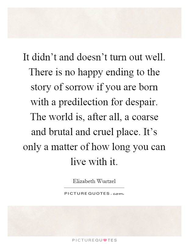 It didn't and doesn't turn out well. There is no happy ending to the story of sorrow if you are born with a predilection for despair. The world is, after all, a coarse and brutal and cruel place. It's only a matter of how long you can live with it Picture Quote #1
