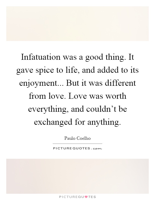 Infatuation was a good thing. It gave spice to life, and added to its enjoyment... But it was different from love. Love was worth everything, and couldn't be exchanged for anything Picture Quote #1
