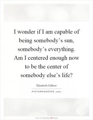 I wonder if I am capable of being somebody’s sun, somebody’s everything. Am I centered enough now to be the center of somebody else’s life? Picture Quote #1