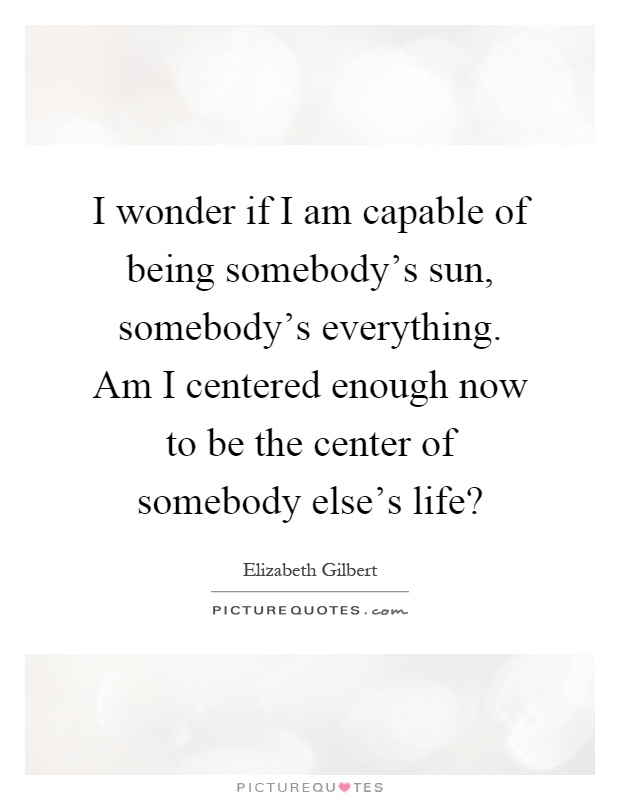 I wonder if I am capable of being somebody's sun, somebody's everything. Am I centered enough now to be the center of somebody else's life? Picture Quote #1