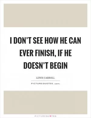 I don’t see how he can ever finish, if he doesn’t begin Picture Quote #1