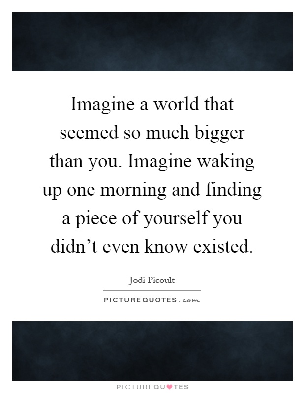 Imagine a world that seemed so much bigger than you. Imagine waking up one morning and finding a piece of yourself you didn't even know existed Picture Quote #1