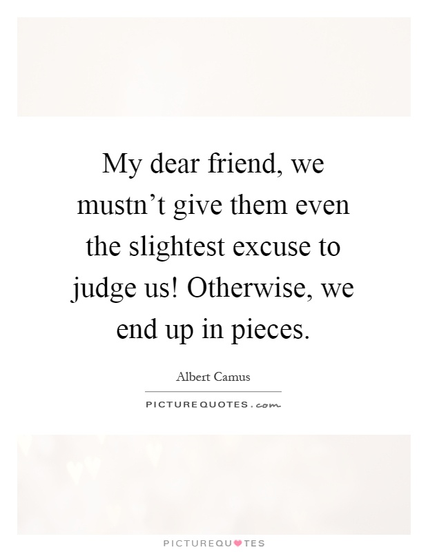 My dear friend, we mustn't give them even the slightest excuse to judge us! Otherwise, we end up in pieces Picture Quote #1