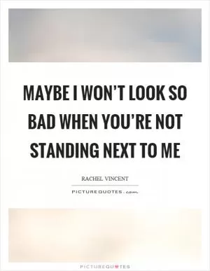Maybe I won’t look so bad when you’re not standing next to me Picture Quote #1