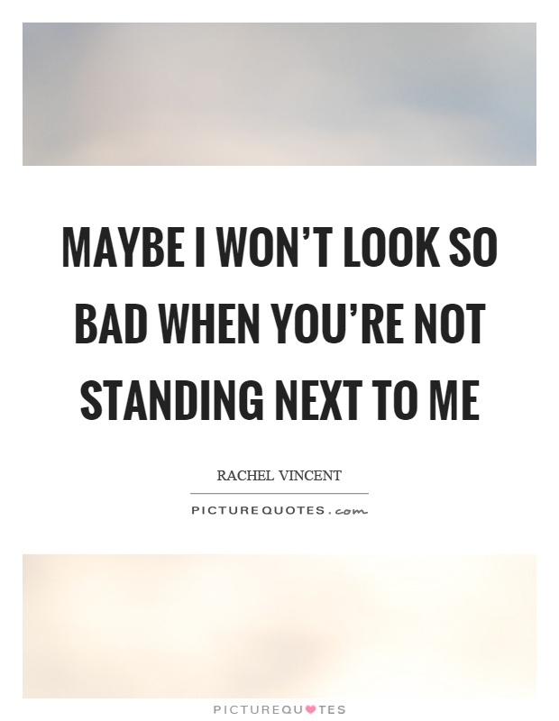 Maybe I won't look so bad when you're not standing next to me Picture Quote #1