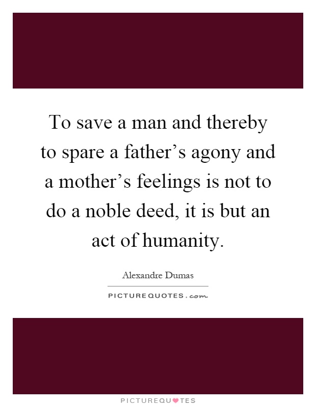 To save a man and thereby to spare a father's agony and a mother's feelings is not to do a noble deed, it is but an act of humanity Picture Quote #1