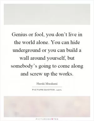 Genius or fool, you don’t live in the world alone. You can hide underground or you can build a wall around yourself, but somebody’s going to come along and screw up the works Picture Quote #1