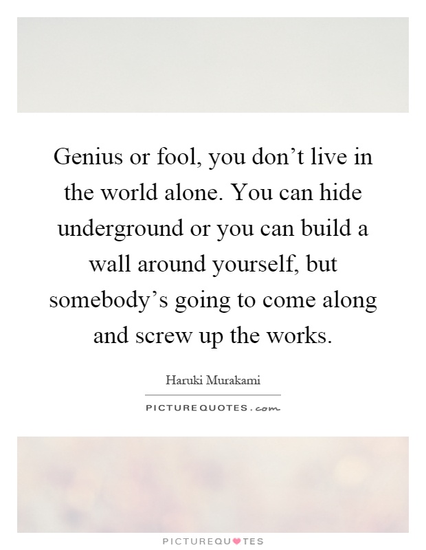 Genius or fool, you don't live in the world alone. You can hide underground or you can build a wall around yourself, but somebody's going to come along and screw up the works Picture Quote #1