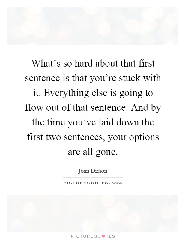 What's so hard about that first sentence is that you're stuck with it. Everything else is going to flow out of that sentence. And by the time you've laid down the first two sentences, your options are all gone Picture Quote #1