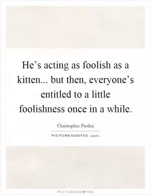 He’s acting as foolish as a kitten... but then, everyone’s entitled to a little foolishness once in a while Picture Quote #1