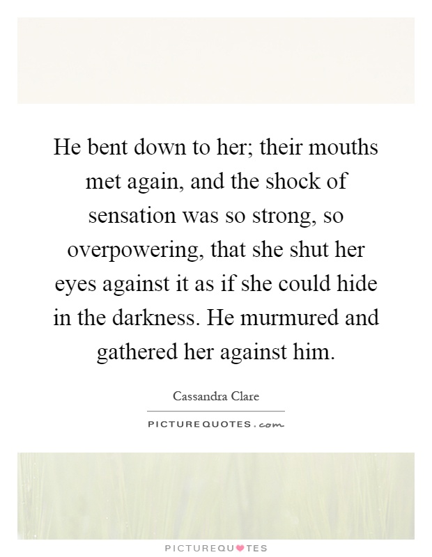 He bent down to her; their mouths met again, and the shock of sensation was so strong, so overpowering, that she shut her eyes against it as if she could hide in the darkness. He murmured and gathered her against him Picture Quote #1