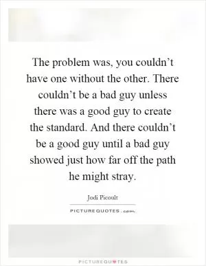 The problem was, you couldn’t have one without the other. There couldn’t be a bad guy unless there was a good guy to create the standard. And there couldn’t be a good guy until a bad guy showed just how far off the path he might stray Picture Quote #1