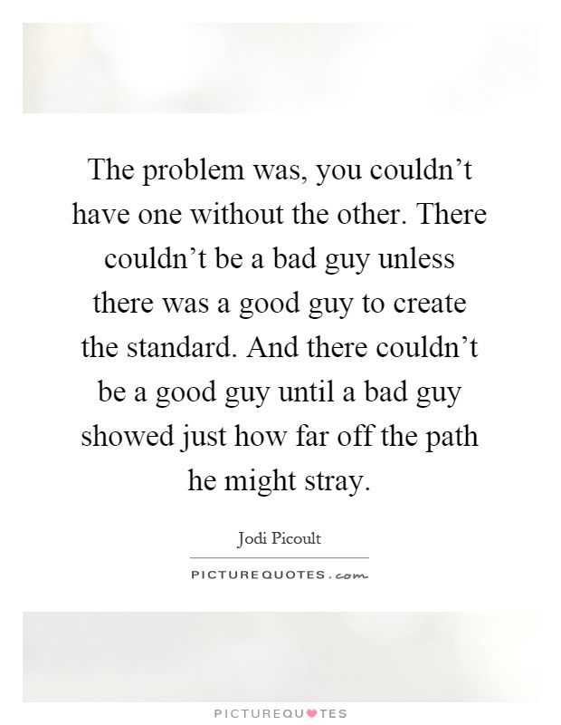 The problem was, you couldn't have one without the other. There couldn't be a bad guy unless there was a good guy to create the standard. And there couldn't be a good guy until a bad guy showed just how far off the path he might stray Picture Quote #1
