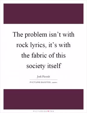 The problem isn’t with rock lyrics, it’s with the fabric of this society itself Picture Quote #1