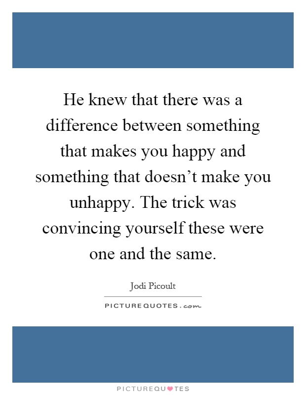He knew that there was a difference between something that makes you happy and something that doesn't make you unhappy. The trick was convincing yourself these were one and the same Picture Quote #1