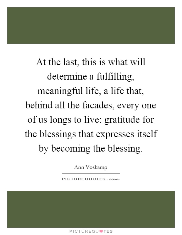 At the last, this is what will determine a fulfilling, meaningful life, a life that, behind all the facades, every one of us longs to live: gratitude for the blessings that expresses itself by becoming the blessing Picture Quote #1