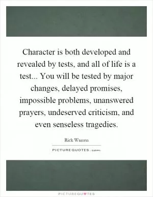 Character is both developed and revealed by tests, and all of life is a test... You will be tested by major changes, delayed promises, impossible problems, unanswered prayers, undeserved criticism, and even senseless tragedies Picture Quote #1