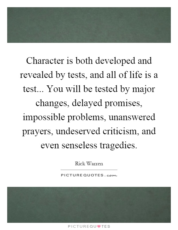 Character is both developed and revealed by tests, and all of life is a test... You will be tested by major changes, delayed promises, impossible problems, unanswered prayers, undeserved criticism, and even senseless tragedies Picture Quote #1
