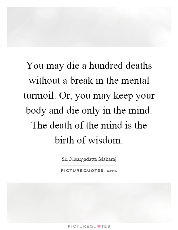 You may die a hundred deaths without a break in the mental turmoil. Or, you may keep your body and die only in the mind. The death of the mind is the birth of wisdom Picture Quote #1
