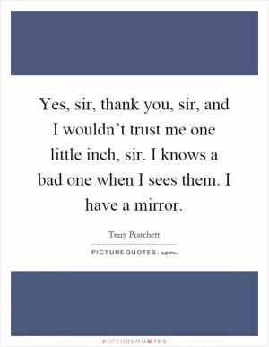 Yes, sir, thank you, sir, and I wouldn’t trust me one little inch, sir. I knows a bad one when I sees them. I have a mirror Picture Quote #1