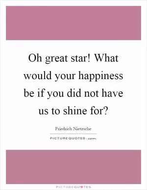 Oh great star! What would your happiness be if you did not have us to shine for? Picture Quote #1