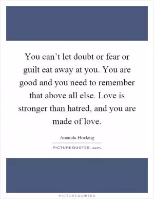 You can’t let doubt or fear or guilt eat away at you. You are good and you need to remember that above all else. Love is stronger than hatred, and you are made of love Picture Quote #1