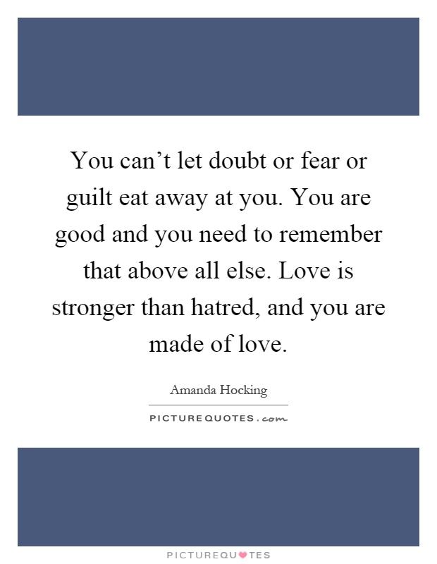 You can't let doubt or fear or guilt eat away at you. You are good and you need to remember that above all else. Love is stronger than hatred, and you are made of love Picture Quote #1