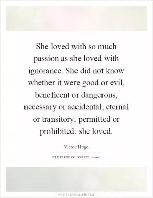 She loved with so much passion as she loved with ignorance. She did not know whether it were good or evil, beneficent or dangerous, necessary or accidental, eternal or transitory, permitted or prohibited: she loved Picture Quote #1