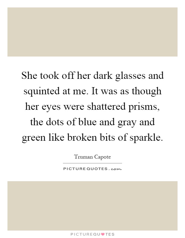 She took off her dark glasses and squinted at me. It was as though her eyes were shattered prisms, the dots of blue and gray and green like broken bits of sparkle Picture Quote #1